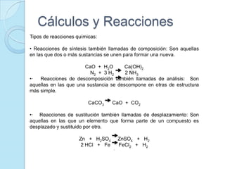 Cálculos y Reacciones
Tipos de reacciones químicas:
• Reacciones de síntesis también llamadas de composición: Son aquellas
en las que dos o más sustancias se unen para formar una nueva.
CaO + H2O Ca(OH)2
N2 + 3 H2 2 NH3
•· Reacciones de descomposición también llamadas de análisis: Son
aquellas en las que una sustancia se descompone en otras de estructura
más simple.
CaCO3 CaO + CO2
•· Reacciones de sustitución también llamadas de desplazamiento: Son
aquellas en las que un elemento que forma parte de un compuesto es
desplazado y sustituido por otro.
Zn + H2SO4 ZnSO4 + H2
2 HCl + Fe FeCl2 + H2
·
 