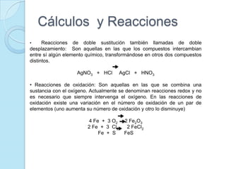 Cálculos y Reacciones
• Reacciones de doble sustitución también llamadas de doble
desplazamiento: Son aquellas en las que los compuestos intercambian
entre sí algún elemento químico, transformándose en otros dos compuestos
distintos.
AgNO3 + HCl AgCl + HNO3
• Reacciones de oxidación: Son aquellas en las que se combina una
sustancia con el oxígeno. Actualmente se denominan reacciones redox y no
es necesario que siempre intervenga el oxígeno. En las reacciones de
oxidación existe una variación en el número de oxidación de un par de
elementos (uno aumenta su número de oxidación y otro lo disminuye)
4 Fe + 3 O2 2 Fe2O3
2 Fe + 3 Cl2 2 FeCl2
Fe + S FeS
 