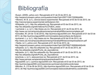 Bibliografía
•Susan. (2009). yahoo.com. Recuperado el 01 de 03 de 2013, de
http://espanol.answers.yahoo.com/question/index?qid=20071108170206AAif8ri
• Moreno, M. B. (s.f.). ciencia basica experimental. Recuperado el 03 de 03 de 2013, de
http://ciencia-basica-experimental.net/titulacion.htm
•Wikipedia. (s.f.). http://es.wikipedia.org. Recuperado el 03 de 03 de 2013, de
http://es.wikipedia.org/wiki/Valoraci%C3%B3n_redox
• quimanal, c. p. (s.f.). http://www.uia.mx. Recuperado el 01 de 03 de 2013, de
http://www.uia.mx/campus/publicaciones/quimanal/pdf/8formacioncomplejos.pdf
•González, M. (24 de 12 de 2010). http://quimica.laguia2000.com. Recuperado el 01 de 03 de
2013, de http://quimica.laguia2000.com/conceptos-basicos/tipos-de-titulacion
•quimanal, c. p. (s.f.). http://www.uia.mx. Recuperado el 02 de 03 de 2013, de
http://www.uia.mx/campus/publicaciones/quimanal/pdf/6reaccionesprecipitacion.pdf
• Nadia. (s.f.). yahoo.com. Recuperado el 01 de 03 de 2013, de
http://espanol.answers.yahoo.com/question/index?qid=20070827182606AAtQmNi
•wikipedia. (s.f.). http://es.wikipedia.org. Recuperado el 01 de 03 de 2013, de
http://es.wikipedia.org/wiki/Punto_de_equivalencia
•wikipedia. (s.f.). http://es.wikipedia.org. Recuperado el 01 de 03 de 2013, de
http://es.wikipedia.org/wiki/Punto_de_equivalencia
•practicas, s. (s.f.). www.panreac.es. Recuperado el 01 de 03 de 2013, de
http://www.panreac.es/spanish/practicas/practicas03.htm
•laguia2000. (s.f.). quimica.laguia2000.com. Recuperado el 03 de 03 de 2013, de
http://quimica.laguia2000.com/reacciones-quimicas/volumetria-acido-base
•Méndez, Á. (15 de 06 de 2010). http://quimica.laguia2000.com. Recuperado el 02 de 03 de
2013, de http://quimica.laguia2000.com/conceptos-basicos/alcalimetria-y-acidimetria
 