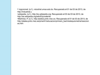• ingcoronel. (s.f.). ndustrial.umsa.edu.bo. Recuperado el 01 de 03 de 2013, de
http://industrial.u
•wikipedia. (s.f.). http://es.wikipedia.org. Recuperado el 03 de 03 de 2013, de
http://es.wikipedia.org/wiki/Equivalente
•Martínez, P. (s.f.). http://platea.pntic.mec.es. Recuperado el 01 de 03 de 2013, de
http://platea.pntic.mec.es/pmarti1/educacion/primero_bach/estequiometria/reaccion
es.htm
 
