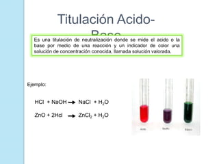 Titulación Acido-
BaseEs una titulación de neutralización donde se mide el acido o la
base por medio de una reacción y un indicador de color una
solución de concentración conocida, llamada solución valorada.
Ejemplo:
HCl + NaOH NaCl + H2O
ZnO + 2Hcl ZnCl2 + H2O
 