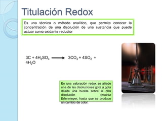 Titulación Redox
Es una técnica o método analítico, que permite conocer la
concentración de una disolución de una sustancia que puede
actuar como oxidante reductor
3C + 4H2SO4 3CO2 + 4SO2 +
4H2O
En una valoración redox se añade
una de las disoluciones gota a gota
desde una bureta sobre la otra
disolución (matraz
Erlenmeyer, hasta que se produce
un cambio de color.
 