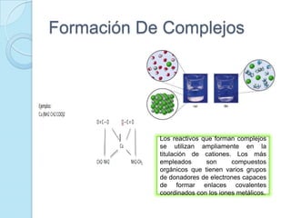 Formación De Complejos
Los reactivos que forman complejos
se utilizan ampliamente en la
titulación de cationes. Los más
empleados son compuestos
orgánicos que tienen varios grupos
de donadores de electrones capaces
de formar enlaces covalentes
coordinados con los iones metálicos.
 