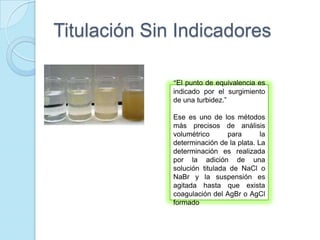 Titulación Sin Indicadores
“El punto de equivalencia es
indicado por el surgimiento
de una turbidez.”
Ese es uno de los métodos
más precisos de análisis
volumétrico para la
determinación de la plata. La
determinación es realizada
por la adición de una
solución titulada de NaCl o
NaBr y la suspensión es
agitada hasta que exista
coagulación del AgBr o AgCl
formado
 