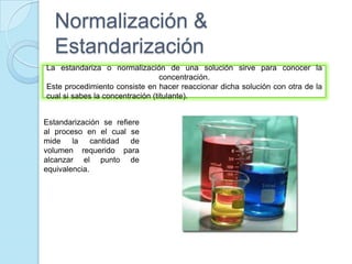 Normalización &
Estandarización
La estandariza o normalización de una solución sirve para conocer la
concentración.
Este procedimiento consiste en hacer reaccionar dicha solución con otra de la
cual si sabes la concentración (titulante).
Estandarización se refiere
al proceso en el cual se
mide la cantidad de
volumen requerido para
alcanzar el punto de
equivalencia.
 