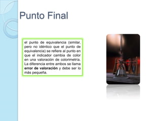Punto Final
el punto de equivalencia (similar,
pero no idéntico que el punto de
equivalencia) se refiere al punto en
que el indicador cambia de color
en una valoración de colorimetría.
La diferencia entre ambos se llama
error de valoración y debe ser lo
más pequeña.
 