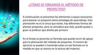 ¿CÓMO SE ORGANIZA EL MÉTODO DE
PROYECTOS?
A continuación se presentan los elementos o pasos necesarios
para planear un proyecto como estrategia de aprendizaje. Esta
planeación no es la única que existe, hay diferentes formas de
planear proyectos, pero se considera que ésta, puede ayudar a
guiar al profesor que diseña por primera
En el Anexo se presenta un formato que puede servir de apoyo
para la planeación del método de proyectos. A manera de
ejercicio se pueden ir haciendo notas en ese formato en la
medida en que se avance en la lectura del material.
 