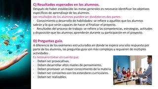 C) Resultados esperados en los alumnos.
Después de haber establecido las metas generales es necesario identificar los objetivos
específicos de aprendizaje de los alumnos.
Los resultados de los alumnos pueden ser divididos en dos partes:
• Conocimiento y desarrollo de habilidades: se refiere a aquéllos que los alumnos
sabrán y lo que serán capaces de hacer al finalizar el proyecto.
• Resultados del proceso de trabajo: se refiere a las competencias, estrategias, actitudes
y disposición que los alumnos aprenderán durante su participación en el proyecto.
D) Preguntas guía.
A diferencia de los exámenes estructurados en donde se espera una sola respuesta por
parte de los alumnos, las preguntas guía son más complejas y requieren de múltiples
actividades .
Es necesario tomar en cuenta que:
• Deben ser provocativas.
• Deben desarrollar altos niveles de pensamiento.
• Deben promover un mayor conocimiento de la materia.
• Deben ser consientes con los estándares curriculares.
• Deben ser realizables.
 