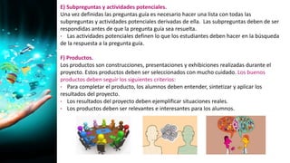 E) Subpreguntas y actividades potenciales.
Una vez definidas las preguntas guía es necesario hacer una lista con todas las
subpreguntas y actividades potenciales derivadas de ella. Las subpreguntas deben de ser
respondidas antes de que la pregunta guía sea resuelta.
• Las actividades potenciales definen lo que los estudiantes deben hacer en la búsqueda
de la respuesta a la pregunta guía.
F) Productos.
Los productos son construcciones, presentaciones y exhibiciones realizadas durante el
proyecto. Estos productos deben ser seleccionados con mucho cuidado. Los buenos
productos deben seguir los siguientes criterios:
• Para completar el producto, los alumnos deben entender, sintetizar y aplicar los
resultados del proyecto.
• Los resultados del proyecto deben ejemplificar situaciones reales.
• Los productos deben ser relevantes e interesantes para los alumnos.
 