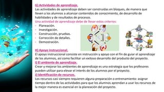 G) Actividades de aprendizaje.
Las actividades de aprendizaje deben ser construidas en bloques, de manera que
lleven a los alumnos a alcanzar contenidos de conocimiento, de desarrollo de
habilidades y de resultados de procesos.
Una actividad de aprendizaje debe de llevar estos criterios:
• Planeación.
• Investigación.
• Construcción, pruebas.
• Corrección de detalles.
• Demostración.
H) Apoyo instruccional.
El apoyo instruccional consiste en instrucción y apoyo con el fin de guiar el aprendizaje
de los alumnos, así como facilitar un exitoso desarrollo del producto del proyecto.
I) El ambiente de aprendizaje.
Crear y mejorar los ambientes de aprendizaje es una estrategia que los profesores
pueden utilizar para elevar el interés de los alumnos por el proyecto.
J) Identificación de recursos.
Los recursos casi siempre requieren alguna preparación o entrenamiento: asignar
tiempo dentro de las actividades para que los alumnos aprendan a usar los recursos de
la mejor manera es esencial en la planeación del proyecto.
 