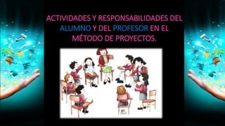 ACTIVIDADES Y RESPONSABILIDADES DEL
ALUMNO Y DEL PROFESOR EN EL
MÉTODO DE PROYECTOS.
 