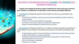 ACTIVIDADES Y RESPONSABILIDADES DEL ALUMNO Y DEL PROFESOR EN EL
MÉTODO DE PROYECTOS.
 Trabajar con el método de proyectos supone la definición de nuevos roles para el alumno y
para el profesor, muy diferentes a los ejercidos en otras técnicas y estrategias didácticas.
 En el alumno: El método de proyectos está centrado en el alumno y su aprendizaje, esto
ocasiona que:
• Se sienta más motivado, ya que él es quien resuelve los problemas, planea y dirige su
propio proyecto.
• Dirija por sí mismo las actividades de aprendizaje.
• Se muestre comunicativo, afectuoso, productivo y responsable.
• Adquiera nuevas habilidades y desarrolle las que ya tiene.
 En el profesor: El método de proyectos es un modelo innovador de enseñanza aprendizaje. El
rol del profesor en este modelo es muy distinto al que ejercía en la enseñanza tradicional, pues
aquí:
• El aprendizaje pasa de las manos del profesor a las del alumno, de tal manera que éste
pueda hacerse cargo de su propio aprendizaje.
• El profesor está continuamente monitoreando la aplicación en el salón de clase,
observando qué funcionó y qué no.
• Ser más entrenador y modelador.
• Trabajar mas en equipo.
 