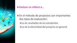 Evaluar se refiere a…
En el método de proyectos son importantes
dos tipos de evaluación:
La de resultados de los estudiantes
La de la efectividad del proyecto en general.
 