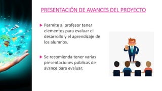 PRESENTACIÓN DE AVANCES DEL PROYECTO
 Permite al profesor tener
elementos para evaluar el
desarrollo y el aprendizaje de
los alumnos.
 Se recomienda tener varias
presentaciones públicas de
avance para evaluar.
 