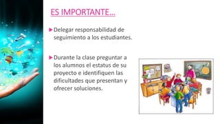 ES IMPORTANTE…
Delegar responsabilidad de
seguimiento a los estudiantes.
Durante la clase preguntar a
los alumnos el estatus de su
proyecto e identifiquen las
dificultades que presentan y
ofrecer soluciones.
 