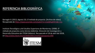 REFERENCIA BIBLIOGRÁFICA
Barragán V. (2013, Agosto 23). El método de proyecto. [Archivo de video].
Recuperado de https://www.youtube.com/watch?v=cUaQ9CgDHFc&t=11s
Instituto Tecnológico y de Estudios Superiores de Monterrey. (2008). El
método de proyectos como técnica didáctica. Dirección de Investigación y
Desarrollo Educativo del ITESM (México). Recuperado el 18 de abril del 2018,
en http://sitios.itesm.mx/va/dide2/documentos/proyectos.PDF
 