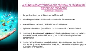 ALGUNAS CARACTERÍSTICAS QUE FACILITAN EL MANEJO DEL
MÉTODO DE PROYECTOS
(BLUMENFELD Y OTROS, 1991):
1. Un planteamiento que se basa en un problema real.
2. Interdisciplinariedad: se involucran distintas áreas de conocimiento.
3. Los estudiantes investigan y aprenden nuevos conceptos.
4. Aplican la información y representan sus conocimientos de diversos formas.
5. Se crea una “comunidad de aprendizaje”, donde estudiantes, maestros, padres y
madres de familia, autoridades, vecinos, etc. se colaboran compartiendo el
conocimiento.
6. Se usan herramientas cognitivas (laboratorios computacionales, hipermedios,
aplicaciones gráficas y telecomunicaciones, etc.) y ambientes de aprendizaje para
que representen sus ideas.
 