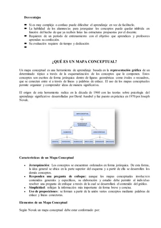 Desventajas
 Si es muy complejo o confuso puede dificultar el aprendizaje en vez de facilitarlo.
 La habilidad de los alumnos/as para jerarquizar los conceptos puede quedar inhibida en
función del hecho de que ya reciben listas las estructuras propuestas por el docente.
 Requieren de un período de entrenamiento con el objetivo que aprendices y profesores
aprendan su confección.
 Su evaluación requiere de tiempo y dedicación

¿QUÉ ES UN MAPA CONCEPTUAL?
Un mapa conceptual es una herramienta de aprendizaje basada en la representación gráfica de un
determinado tópico a través de la esquematización de los conceptos que lo componen. Estos
conceptos son escritos de forma jerárquica dentro de figuras geométricas como óvalos o recuadros,
que se conectan entre sí a través de líneas y palabras de enlace. El uso de los mapas conceptuales
permite organizar y comprender ideas de manera significativa.
El origen de esta herramienta radica en la década de 1960 con las teorías sobre psicología del
aprendizaje significativo desarrolladas por David Ausubel y fue puesto en práctica en 1970 por Joseph
Novak.
Características de un Mapa Conceptual
 Jerarquización: Los conceptos se encuentran ordenados en forma jerárquica. De esta forma,
la idea general se ubica en la parte superior del esquema y a partir de ella se desarrollen los
demás conceptos.
 Responden una pregunta de enfoque: aunque los mapas conceptuales involucren
contenidos generales y específicos, su elaboración y estudio debe permitir al individuo
resolver una pregunta de enfoque a través de la cual se desarrollará el contenido del gráfico.
 Simplicidad: reflejan la información más importante de forma breve y concisa.
 Uso de proposiciones: se forman a partir de la unión varios conceptos mediante palabras de
enlace y líneas conectoras.
Elementos de un Mapa Conceptual
Según Novak un mapa conceptual debe estar conformado por:
 