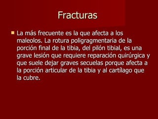 Fracturas  La más frecuente es la que afecta a los maleolos. La rotura poligragmentaria de la porción final de la tibia, del pilón tibial, es una grave lesión que requiere reparación quirúrgica y que suele dejar graves secuelas porque afecta a la porción articular de la tibia y al cartílago que la cubre. 