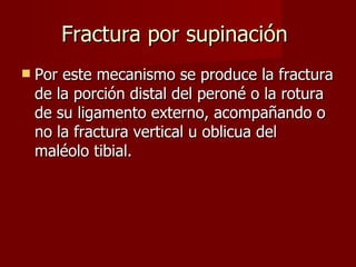 Fractura por supinación  Por este mecanismo se produce la fractura de la porción distal del peroné o la rotura de su ligamento externo, acompañando o no la fractura vertical u oblicua del maléolo tibial.  
