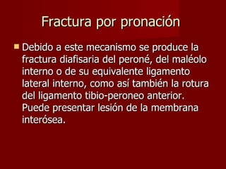 Fractura por pronación  Debido a este mecanismo se produce la fractura diafisaria del peroné, del maléolo interno o de su equivalente ligamento lateral interno, como así también la rotura del ligamento tibio-peroneo anterior. Puede presentar lesión de la membrana interósea. 
