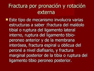 Fractura por pronación y rotación externa  Este tipo de mecanismo involucra varias estructuras a saber :fractura del maléolo tibial o ruptura del ligamento lateral interno, ruptura del ligamento tibio-peroneo anterior y de la membrana interósea, fractura espiral u oblicua del peroné a nivel diafisario, y fractura marginal posterior de la tibia o ruptura del ligamento tibio peroneo posterior. 
