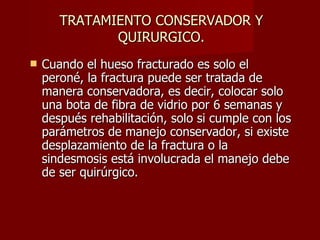 TRATAMIENTO CONSERVADOR Y QUIRURGICO. Cuando el hueso fracturado es solo el peroné, la fractura puede ser tratada de manera conservadora, es decir, colocar solo una bota de fibra de vidrio por 6 semanas y después rehabilitación, solo si cumple con los parámetros de manejo conservador, si existe desplazamiento de la fractura o la sindesmosis está involucrada el manejo debe de ser quirúrgico. 