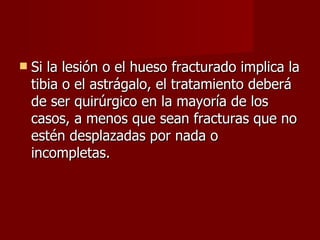 Si la lesión o el hueso fracturado implica la tibia o el astrágalo, el tratamiento deberá de ser quirúrgico en la mayoría de los casos, a menos que sean fracturas que no estén desplazadas por nada o incompletas. 