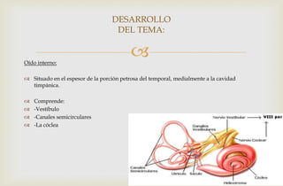 Oído interno:
 Situado en el espesor de la porción petrosa del temporal, medialmente a la cavidad
timpánica.
 Comprende:
 -Vestíbulo
 -Canales semicirculares
 -La cóclea
DESARROLLO
DEL TEMA:
 