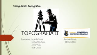 TOPOGRAFÍA II
Integrantes: Fernando Varela Ing. Juan Urquia
Michael Machado 11/Abril/2016
Astrid Varela
Rudy Lavaire
Triangulación Topográfica
 