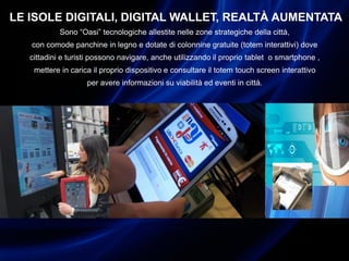 LE ISOLE DIGITALI, DIGITAL WALLET, REALTÀ AUMENTATA
Sono “Oasi” tecnologiche allestite nelle zone strategiche della città,
con comode panchine in legno e dotate di colonnine gratuite (totem interattivi) dove
cittadini e turisti possono navigare, anche utilizzando il proprio tablet o smartphone ,
mettere in carica il proprio dispositivo e consultare il totem touch screen interattivo
per avere informazioni su viabilità ed eventi in città.
 