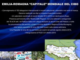EMILIA-ROMAGNA “CAPITALE” MONDIALE DEL CIBO
- Coinvolgimento di 150 delegazioni internazionali in incontri istituzionali, aziendali e nei centri di ricerca.
- Saranno realizzati con Apt un insieme di pacchetti turistici.
- Un calendario coordinato di eventi fieristici 2014-2016 con declinazione Expo.
-Presenza permanente nella ‘Mostra delle Regioni’, con una settimana ‘protagonista’
-dal 18 al 24 sett. nel Palazzo Italia (con utilizzo esclusivo di alcune aree del Palazzo, e tutta
la comunicazione del periodo in Expo e on-line dedicata a Regione Emilia-Romagna),
-Uno spazio espositivo di circa 200 metri quadri nella stessa settimana,
-Una Piazzetta’ di circa 80 mq sul Cardo per eventi nel periodo agosto-ottobre 2015,
- Inaugurazione di FICO il 31 ottobre 2015
 