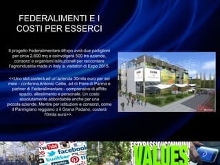 FEDERALIMENTI E I
COSTI PER ESSERCI
Il progetto Federalimentare 4Expo avrà due padiglioni
per circa 2.600 mq e coinvolgerà 500 tra aziende,
consorzi e organismi istituzionali per raccontare
l’agroindustria made in Italy ai visitatori di Expo 2015.
<<Uno slot costerà ad un’azienda 30mila euro per sei
mesi - conferma Antonio Cellie, ad di Fiere di Parma e
partner di Federalimentare - comprensivo di affitto
spazio, allestimento e personale. Un costo
assolutamente abbordabile anche per una
piccola aziende. Mentre per istituzioni e consorzi, come
il Parmigiano reggiano o il Grana Padano, costerà
70mila euro>>.
 