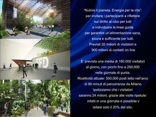 “Nutrire il pianeta. Energia per la vita”:
per invitare i partecipanti a riflettere
sul diritto al cibo per tutti
e individuare le linee guida
per garantire un’alimentazione sana,
sicura e sufficiente per tutti.
Previsti 20 milioni di visitatori e
900 milioni di contatti on line
E’ prevista una media di 160.000 visitatori
al giorno, con picchi fino a 250.000
nelle giornate di punta.
Ricettività attuale: 500.000 posti letto nell’arco
di 90 minuti di percorrenza da Milano.
Ipotizziamo che i visitatori
saranno 24 milioni, grazie alle visite ripetute:
infatti in una giornata è possibile v
isitare solo il 20% del sito.
 
