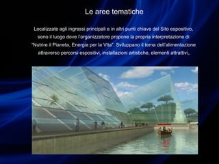 Le aree tematiche
Localizzate agli ingressi principali e in altri punti chiave del Sito espositivo,
sono il luogo dove l’organizzatore propone la propria interpretazione di
“Nutrire il Pianeta, Energia per la Vita”. Sviluppano il tema dell’alimentazione
attraverso percorsi espositivi, installazioni artistiche, elementi attrattivi,.
 