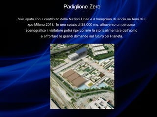 Padiglione Zero
Sviluppato con il contributo delle Nazioni Unite è il trampolino di lancio nei temi di E
xpo Milano 2015. In uno spazio di 38.000 mq, attraverso un percorso
Scenografico il visitatore potrà ripercorrere la storia alimentare dell’uomo
e affrontare le grandi domande sul futuro del Pianeta.
 