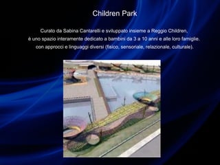 Children Park
Curato da Sabina Cantarelli e sviluppato insieme a Reggio Children,
è uno spazio interamente dedicato a bambini da 3 a 10 anni e alle loro famiglie.
con approcci e linguaggi diversi (fisico, sensoriale, relazionale, culturale).
 
