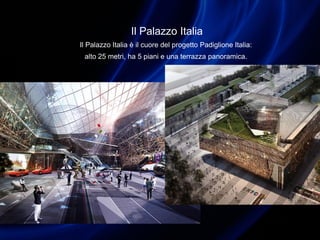Il Palazzo Italia
Il Palazzo Italia è il cuore del progetto Padiglione Italia:
alto 25 metri, ha 5 piani e una terrazza panoramica.
 