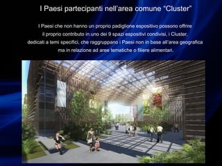 I Paesi partecipanti nell’area comune “Cluster”
I Paesi che non hanno un proprio padiglione espositivo possono offrire
il proprio contributo in uno dei 9 spazi espositivi condivisi, i Cluster,
dedicati a temi specifici, che raggruppano i Paesi non in base all’area geografica
ma in relazione ad aree tematiche o filiere alimentari.
 