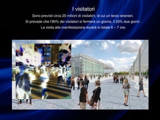 I visitatori
Sono previsti circa 20 milioni di visitatori, di cui un terzo stranieri.
Si prevede che l’80% dei visitatori si fermerà un giorno, il 20% due giorni .
La visita alla manifestazione durerà in totale 6 – 7 ore.
 