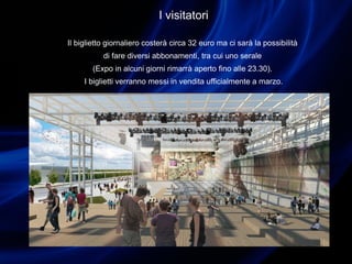 I visitatori
Il biglietto giornaliero costerà circa 32 euro ma ci sarà la possibilità
di fare diversi abbonamenti, tra cui uno serale
(Expo in alcuni giorni rimarrà aperto fino alle 23.30).
I biglietti verranno messi in vendita ufficialmente a marzo.
 
