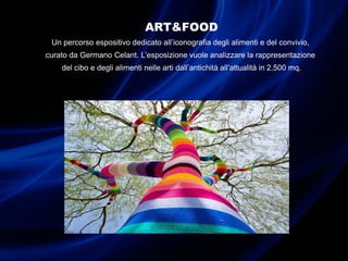 ART&FOOD
Un percorso espositivo dedicato all’iconografia degli alimenti e del convivio,
curato da Germano Celant. L’esposizione vuole analizzare la rappresentazione
del cibo e degli alimenti nelle arti dall’antichità all’attualità in 2.500 mq.
 