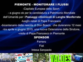PIEMONTE - MONITORARE I FLUSSI
-Capitale Europea dello Sport
-- a giugno ok per la candidatura a Patrimonio Mondiale
-dell’Umanità per i Paesaggi vitivinicoli di Langhe Monferrato
-luoghi natali di Papa Francesco
-bicentenario della nascita di Don Bosco, che dureranno 12 mesi
-tra aprile e giugno 2015, una nuova Ostensione della Sindone,
-visita di Papa Francesco in Piemonte
SPONSOR
Ferrero
Fiat
Intesa Sanpaolo
 