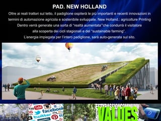 PAD. NEW HOLLAND
Oltre ai reali trattori sul tetto, il padiglione ospiterà le più importanti e recenti innovazioni in
termini di automazione agricola e sostenibile sviluppate. New Holland.: agricolture Printing
Dentro verrà generate una sorta di “realtà aumentata’”che condurrà il visitatore
alla scoperta dei cicli stagionali e del “sustainable farming”.
L’energia impiegata per l’intero padiglione, sarà auto-generata sul sito.
 