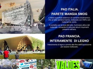 PAD ITALIA.
PARETE MANGIA SMOG
L’intera superficie esterna è di cemento biodinamico,
che al tatto sembra marmo, realizzato con l’80% con
materiali da riciclo.
A contatto con la luce del sole, il principio attivo del
materiale consente di catturare alcuni inquinanti
presenti nell’aria.
PAD FRANCIA.
INTERAMENTE DI LEGNO
Interamente di legno e pronto alla fine dell’Esposizione
per essere riutilizzato.
 