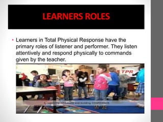 LEARNERS ROLES
• Learners in Total Physical Response have the
primary roles of listener and performer. They listen
attentively and respond physically to commands
given by the teacher.
 