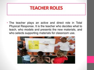 TEACHER ROLES
• The teacher plays an active and direct role in Total
Physical Response. It is the teacher who decides what to
teach, who models and presents the new materials, and
who selects supporting materials for classroom use.
 