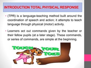 INTRODUCTION TOTAL PHYSICAL RESPONSE
• (TPR) is a language-teaching method built around the
coordination of speech and action; it attempts to teach
language through physical (motor) activity.
• Learners act out commands given by the teacher or
their fellow pupils (at a later stage). These commands,
or series of commands, are simple at the beginning.
 