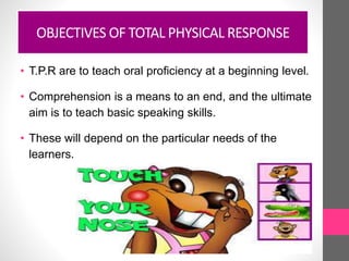 OBJECTIVES OF TOTAL PHYSICAL RESPONSE
• T.P.R are to teach oral proficiency at a beginning level.
• Comprehension is a means to an end, and the ultimate
aim is to teach basic speaking skills.
• These will depend on the particular needs of the
learners.
 