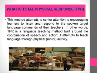WHAT IS TOTAL PHYSICAL RESPONSE (TPR)
• This method attempts to center attention to encouraging
learners to listen and respond to the spoken target
language commands of their teachers. In other words,
TPR is a language teaching method built around the
coordination of speech and action; it attempts to teach
language through physical (motor) activity.
 